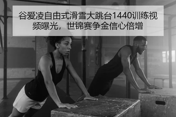 谷爱凌自由式滑雪大跳台1440训练视频曝光，世锦赛争金信心倍增